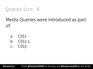 Question 6
Media Queries were introduced as part
of:
a.  CSS1
b.  CSS2.1
c.  CSS3
#thequizmcr 	
   	
  Thank	
  @ClockworkSMS	
  for	
  the	
  pizza	
  and	
  @AmpersandHQ	
  for	
  the	
  drinks	
  
 