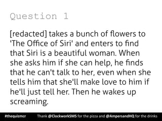 Question 1
[redacted] takes a bunch of ﬂowers to
'The Oﬃce of Siri' and enters to ﬁnd
that Siri is a beautiful woman. When
she asks him if she can help, he ﬁnds
that he can't talk to her, even when she
tells him that she'll make love to him if
he'll just tell her. Then he wakes up
screaming.
#thequizmcr 	
   	
  Thank	
  @ClockworkSMS	
  for	
  the	
  pizza	
  and	
  @AmpersandHQ	
  for	
  the	
  drinks	
  
 