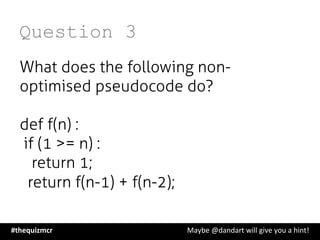 Question 3
What does the following non-
optimised pseudocode do?
def f(n) :
   if (1 >= n) :
       return 1;
    return f(n-1) + f(n-2);
#thequizmcr 	
   	
   	
   	
   	
   	
   	
   	
   	
  Maybe	
  @dandart	
  will	
  give	
  you	
  a	
  hint!	
  
 