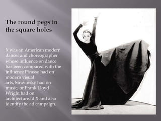 The round pegs in the square holes X was an American modern dancer and choreographer whose influence on dance has been compared with the influence Picasso had on modern visual arts, Stravinsky had on music, or Frank Lloyd Wright had on architecture.Id X and also  identify the ad campaign. 