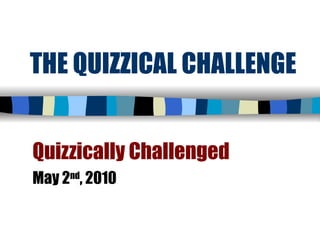 THE QUIZZICAL CHALLENGE Quizzically Challenged May 2 nd , 2010 