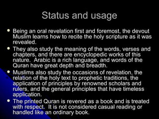 SSttaattuuss aanndd uussaaggee 
 BBeeiinngg aann oorraall rreevveellaattiioonn ffiirrsstt aanndd ffoorreemmoosstt,, tthhee ddeevvoouutt 
MMuusslliimm lleeaarrnnss hhooww ttoo rreecciittee tthhee hhoollyy ssccrriippttuurree aass iitt wwaass 
rreevveeaalleedd.. 
 TThheeyy aallssoo ssttuuddyy tthhee mmeeaanniinngg ooff tthhee wwoorrddss,, vveerrsseess aanndd 
cchhaapptteerrss,, aanndd tthheerree aarree eennccyyccllooppeeddiicc wwoorrkkss ooff tthhiiss 
nnaattuurree.. AArraabbiicc iiss aa rriicchh llaanngguuaaggee,, aanndd wwoorrddss ooff tthhee 
QQuurraann hhaavvee ggrreeaatt ddeepptthh aanndd bbrreeaaddtthh.. 
 MMuusslliimmss aallssoo ssttuuddyy tthhee ooccccaassiioonnss ooff rreevveellaattiioonn,, tthhee 
rreellaattiioonn ooff tthhee hhoollyy tteexxtt ttoo pprroopphheettiicc ttrraaddiittiioonnss,, tthhee 
aapppplliiccaattiioonn ooff pprriinncciipplleess bbyy rreennoowwnneedd sscchhoollaarrss aanndd 
rruulleerrss,, aanndd tthhee ggeenneerraall pprriinncciipplleess tthhaatt hhaavvee ttiimmeelleessss 
aapppplliiccaattiioonn.. 
 TThhee pprriinntteedd QQuurraann iiss rreevveerreedd aass aa bbooookk aanndd iiss ttrreeaatteedd 
wwiitthh rreessppeecctt.. IItt iiss nnoott ccoonnssiiddeerreedd ccaassuuaall rreeaaddiinngg oorr 
hhaannddlleedd lliikkee aann oorrddiinnaarryy bbooookk.. 
 