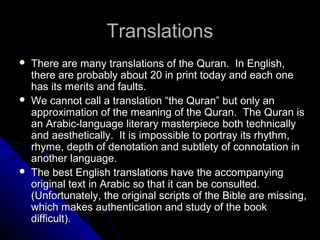TTrraannssllaattiioonnss 
 TThheerree aarree mmaannyy ttrraannssllaattiioonnss ooff tthhee QQuurraann.. IInn EEnngglliisshh,, 
tthheerree aarree pprroobbaabbllyy aabboouutt 2200 iinn pprriinntt ttooddaayy aanndd eeaacchh oonnee 
hhaass iittss mmeerriittss aanndd ffaauullttss.. 
 WWee ccaannnnoott ccaallll aa ttrraannssllaattiioonn ““tthhee QQuurraann”” bbuutt oonnllyy aann 
aapppprrooxxiimmaattiioonn ooff tthhee mmeeaanniinngg ooff tthhee QQuurraann.. TThhee QQuurraann iiss 
aann AArraabbiicc--llaanngguuaaggee lliitteerraarryy mmaasstteerrppiieeccee bbootthh tteecchhnniiccaallllyy 
aanndd aaeesstthheettiiccaallllyy.. IItt iiss iimmppoossssiibbllee ttoo ppoorrttrraayy iittss rrhhyytthhmm,, 
rrhhyymmee,, ddeepptthh ooff ddeennoottaattiioonn aanndd ssuubbttlleettyy ooff ccoonnnnoottaattiioonn iinn 
aannootthheerr llaanngguuaaggee.. 
 TThhee bbeesstt EEnngglliisshh ttrraannssllaattiioonnss hhaavvee tthhee aaccccoommppaannyyiinngg 
oorriiggiinnaall tteexxtt iinn AArraabbiicc ssoo tthhaatt iitt ccaann bbee ccoonnssuulltteedd.. 
((UUnnffoorrttuunnaatteellyy,, tthhee oorriiggiinnaall ssccrriippttss ooff tthhee BBiibbllee aarree mmiissssiinngg,, 
wwhhiicchh mmaakkeess aauutthheennttiiccaattiioonn aanndd ssttuuddyy ooff tthhee bbooookk 
ddiiffffiiccuulltt)).. 
 