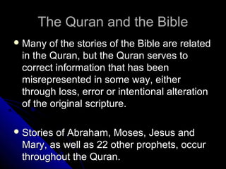 TThhee QQuurraann aanndd tthhee BBiibbllee 
MMaannyy ooff tthhee ssttoorriieess ooff tthhee BBiibbllee aarree rreellaatteedd 
iinn tthhee QQuurraann,, bbuutt tthhee QQuurraann sseerrvveess ttoo 
ccoorrrreecctt iinnffoorrmmaattiioonn tthhaatt hhaass bbeeeenn 
mmiissrreepprreesseenntteedd iinn ssoommee wwaayy,, eeiitthheerr 
tthhrroouugghh lloossss,, eerrrroorr oorr iinntteennttiioonnaall aalltteerraattiioonn 
ooff tthhee oorriiggiinnaall ssccrriippttuurree.. 
SSttoorriieess ooff AAbbrraahhaamm,, MMoosseess,, JJeessuuss aanndd 
MMaarryy,, aass wweellll aass 2222 ootthheerr pprroopphheettss,, ooccccuurr 
tthhrroouugghhoouutt tthhee QQuurraann.. 
 