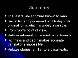 SSuummmmaarryy 
TThhee llaasstt ddiivviinnee ssccrriippttuurree kknnoowwnn ttoo mmaann.. 
RReeccoorrddeedd aanndd pprreesseerrvveedd uunnttiill ttooddaayy iinn iittss 
oorriiggiinnaall ffoorrmm,, wwhhiicchh iiss wwiiddeellyy aavvaaiillaabbllee.. 
FFrroomm GGoodd’’ss ppooiinntt ooff vviieeww.. 
RReellaatteess iinnffoorrmmaattiioonn bbeeyyoonndd uussuuaall bboouunnddss.. 
RRiicchhnneessss aanndd ddeepptthh mmaakkeess aaccccuurraattee 
ttrraannssllaattiioonnss iimmppoossssiibbllee.. 
RReellaatteess ssttoorriieess ffaammiilliiaarr ttoo BBiibblliiccaall tteexxttss.. 
 
