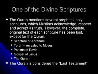 OOnnee ooff tthhee DDiivviinnee SSccrriippttuurreess 
 TThhee QQuurraann mmeennttiioonnss sseevveerraall pprroopphheettss’’ hhoollyy 
ssccrriippttuurreess,, wwhhiicchh MMuusslliimmss aacckknnoowwlleeddggee,, rreessppeecctt 
aanndd aacccceepptt aass ttrruutthh.. HHoowweevveerr,, tthhee ccoommpplleettee,, 
oorriiggiinnaall tteexxtt ooff eeaacchh ssccrriippttuurree hhaass bbeeeenn lloosstt,, 
eexxcceepptt ffoorr tthhee QQuurraann.. 
SSccrriippttuurree ooff AAbbrraahhaamm 
TToorraahh –– rreevveeaalleedd ttoo MMoosseess 
PPssaallmmss ooff DDaavviidd 
GGoossppeell ooff JJeessuuss 
TThhee QQuurraann 
 TThhee QQuurraann iiss ccoonnssiiddeerreedd tthhee ““LLaasstt TTeessttaammeenntt”” 
 