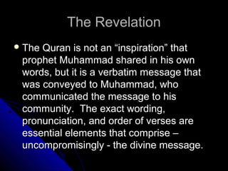 TThhee RReevveellaattiioonn 
TThhee QQuurraann iiss nnoott aann ““iinnssppiirraattiioonn”” tthhaatt 
pprroopphheett MMuuhhaammmmaadd sshhaarreedd iinn hhiiss oowwnn 
wwoorrddss,, bbuutt iitt iiss aa vveerrbbaattiimm mmeessssaaggee tthhaatt 
wwaass ccoonnvveeyyeedd ttoo MMuuhhaammmmaadd,, wwhhoo 
ccoommmmuunniiccaatteedd tthhee mmeessssaaggee ttoo hhiiss 
ccoommmmuunniittyy.. TThhee eexxaacctt wwoorrddiinngg,, 
pprroonnuunncciiaattiioonn,, aanndd oorrddeerr ooff vveerrsseess aarree 
eesssseennttiiaall eelleemmeennttss tthhaatt ccoommpprriissee –– 
uunnccoommpprroommiissiinnggllyy -- tthhee ddiivviinnee mmeessssaaggee.. 
 