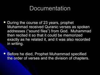 DDooccuummeennttaattiioonn 
 DDuurriinngg tthhee ccoouurrssee ooff 2233 yyeeaarrss,, pprroopphheett 
MMuuhhaammmmaadd rreecceeiivveedd QQuurraanniicc vveerrsseess aass ssppookkeenn 
aaddddrreesssseess ((““ssoouunndd ffiilleess””)) ffrroomm GGoodd.. MMuuhhaammmmaadd 
tthheenn rreecciitteedd iitt ssoo tthhaatt iitt ccoouulldd bbee mmeemmoorriizzeedd 
eexxaaccttllyy aass hhee rreellaatteedd iitt,, aanndd iitt wwaass aallssoo rreeccoorrddeedd 
iinn wwrriittiinngg.. 
 BBeeffoorree hhee ddiieedd,, PPrroopphheett MMuuhhaammmmaadd ssppeecciiffiieedd 
tthhee oorrddeerr ooff vveerrsseess aanndd tthhee ddiivviissiioonn ooff cchhaapptteerrss.. 
 
