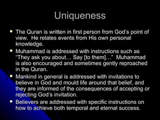 UUnniiqquueenneessss 
 TThhee QQuurraann iiss wwrriitttteenn iinn ffiirrsstt ppeerrssoonn ffrroomm GGoodd’’ss ppooiinntt ooff 
vviieeww.. HHee rreellaatteess eevveennttss ffrroomm HHiiss oowwnn ppeerrssoonnaall 
kknnoowwlleeddggee.. 
 MMuuhhaammmmaadd iiss aaddddrreesssseedd wwiitthh iinnssttrruuccttiioonnss ssuucchh aass 
““TThheeyy aasskk yyoouu aabboouutt…… SSaayy [[ttoo tthheemm]]……”” MMuuhhaammmmaadd 
iiss aallssoo eennccoouurraaggeedd aanndd ssoommeettiimmeess ggeennttllyy rreepprrooaacchheedd 
iinn tthhee QQuurraann.. 
 MMaannkkiinndd iinn ggeenneerraall iiss aaddddrreesssseedd wwiitthh iinnvviittaattiioonnss ttoo 
bbeelliieevvee iinn GGoodd aanndd mmoouulldd lliiffee aarroouunndd tthhaatt bbeelliieeff,, aanndd 
tthheeyy aarree iinnffoorrmmeedd ooff tthhee ccoonnsseeqquueenncceess ooff aacccceeppttiinngg oorr 
rreejjeeccttiinngg GGoodd’’ss iinnvviittaattiioonn.. 
 BBeelliieevveerrss aarree aaddddrreesssseedd wwiitthh ssppeecciiffiicc iinnssttrruuccttiioonnss oonn 
hhooww ttoo aacchhiieevvee bbootthh tteemmppoorraall aanndd eetteerrnnaall ssuucccceessss.. 
 