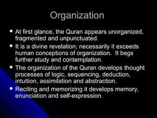OOrrggaanniizzaattiioonn 
 AAtt ffiirrsstt ggllaannccee,, tthhee QQuurraann aappppeeaarrss uunnoorrggaanniizzeedd,, 
ffrraaggmmeenntteedd aanndd uunnppuunnccttuuaatteedd.. 
 IItt iiss aa ddiivviinnee rreevveellaattiioonn;; nneecceessssaarriillyy iitt eexxcceeeeddss 
hhuummaann ccoonncceeppttiioonnss ooff oorrggaanniizzaattiioonn.. IItt bbeeggss 
ffuurrtthheerr ssttuuddyy aanndd ccoonntteemmppllaattiioonn.. 
 TThhee oorrggaanniizzaattiioonn ooff tthhee QQuurraann ddeevveellooppss tthhoouugghhtt 
pprroocceesssseess ooff llooggiicc,, sseeqquueenncciinngg,, ddeedduuccttiioonn,, 
iinnttuuiittiioonn,, aassssiimmiillaattiioonn aanndd aabbssttrraaccttiioonn.. 
 RReecciittiinngg aanndd mmeemmoorriizziinngg iitt ddeevveellooppss mmeemmoorryy,, 
eennuunncciiaattiioonn aanndd sseellff--eexxpprreessssiioonn.. 
 