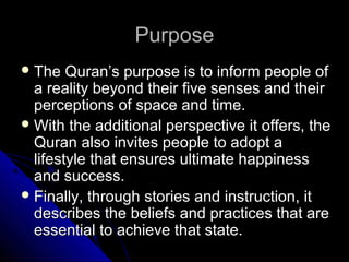 PPuurrppoossee 
TThhee QQuurraann’’ss ppuurrppoossee iiss ttoo iinnffoorrmm ppeeooppllee ooff 
aa rreeaalliittyy bbeeyyoonndd tthheeiirr ffiivvee sseennsseess aanndd tthheeiirr 
ppeerrcceeppttiioonnss ooff ssppaaccee aanndd ttiimmee.. 
WWiitthh tthhee aaddddiittiioonnaall ppeerrssppeeccttiivvee iitt ooffffeerrss,, tthhee 
QQuurraann aallssoo iinnvviitteess ppeeooppllee ttoo aaddoopptt aa 
lliiffeessttyyllee tthhaatt eennssuurreess uullttiimmaattee hhaappppiinneessss 
aanndd ssuucccceessss.. 
FFiinnaallllyy,, tthhrroouugghh ssttoorriieess aanndd iinnssttrruuccttiioonn,, iitt 
ddeessccrriibbeess tthhee bbeelliieeffss aanndd pprraaccttiicceess tthhaatt aarree 
eesssseennttiiaall ttoo aacchhiieevvee tthhaatt ssttaattee.. 
 