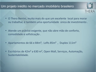 Um projeto inédito no mercado imobiliário brasileiro O Thera Berrini, muito mais do que um excelente  local para morar ou trabalhar, é também uma oportunidade  única de investimento . Atende um público exigente, que não abre mão de conforto, comodidade e sofisticação . Apartamentos de 66 e 84m²;  Lofts 85m²  ,  Duplex 111m² Escritórios de 42m² a 630 m², Open Mall, Serviços, Automação, Sustentabilidade. 