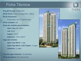 Área do Terreno:  6.480,25m² Nº de Torres:  2 torres justapostas- 1 Bloco Nº de Pavimentos:   Escalonado- 34 e 37 pavimentos Nº de unidades:  321 Áreas das unidades por pavimento: Aptos Tipo:  66 e 84m²  Loft:  85m²  Duplex:  111m²  Cobertura :  130 e 162m²  Vagas por unidade: Aptos Tipo 66m2:  1 vaga  Aptos Tipo 84m2 / Loft/ Duplex :  2 vagas  Cobertura :  2 vagas  Total de vagas visitantes:   13 visitantes Nº de elevadores:  10 ( 5 por torre) Ficha Técnica 