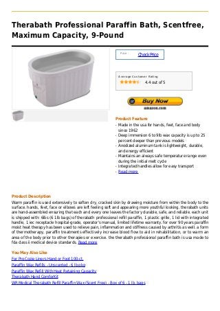 Therabath Professional Paraffin Bath, Scentfree,
Maximum Capacity, 9-Pound

                                                                  Price :
                                                                            Check Price



                                                                 Average Customer Rating

                                                                                4.4 out of 5




                                                             Product Feature
                                                             q   Made in the usa for hands, feet, face and body
                                                                 since 1962
                                                             q   Deep immersion 6 to 9lb wax capacity is up to 25
                                                                 percent deeper than previous models
                                                             q   Anodized aluminum tank is lightweight, durable,
                                                                 and energy efficient
                                                             q   Maintains an always safe temperature range even
                                                                 during the initial melt cycle
                                                             q   Integrated handles allow for easy transport
                                                             q   Read more




Product Description
Warm paraffin is used extensively to soften dry, cracked skin by drawing moisture from within the body to the
surface. hands, feet, face or elbows are left feeling soft and appearing more youthful looking. therabath units
are hand-assembled ensuring that each and every one leaves the factory durable, safe, and reliable. each unit
is shipped with: 6lbs (6 1lb bags) of therabath professional refill paraffin, 1 plastic grille, 1 lid with integrated
handle, 1 iec receptacle hospital-grade, operator's manual, limited lifetime warranty. for over 90 years paraffin
moist heat therapy has been used to relieve pain, inflammation and stiffness caused by arthritis as well. a form
of thermotherapy, paraffin treatments effectively increase blood flow to aid in rehabilitation, or to warm an
area of the body prior to other therapies or exercise. the therabath professional paraffin bath is usa made to
fda class ii medical device standards. Read more

You May Also Like
For Pro Cozie Liners Hand or Foot 100-ct.
Paraffin Wax Refills - Unscented - 6 lb pkg
Paraffin Wax Refill With Heat Retaining Capacity
Therabath Hand ComforKit
WR Medical Therabath Refill Paraffin Wax (Scent Free) - Box of 6 - 1 lb. bags
 