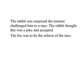 The rabbit was surprised the tortoise
challenged him to a race. The rabbit thought
this was a joke and accepted.
The fox was to be the referee of the race.