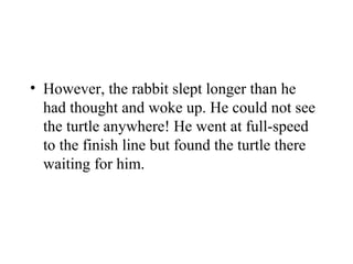 • However, the rabbit slept longer than he
had thought and woke up. He could not see
the turtle anywhere! He went at full-speed
to the finish line but found the turtle there
waiting for him.