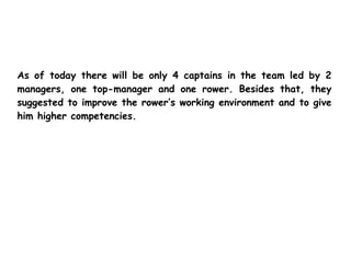 As of today there will be only 4 captains in the team led by 2
managers, one top-manager and one rower. Besides that, they
suggested to improve the rower’s working environment and to give
him higher competencies.
 