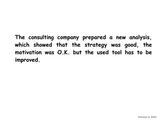 The consulting company prepared a new analysis,
which showed that the strategy was good, the
motivation was O.K. but the used tool has to be
improved.




                                          Performed by ROCE
 