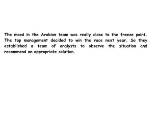 The mood in the Arabian team was really close to the freeze point.
The top management decided to win the race next year. So they
established a team of analysts to observe the situation and
recommend an appropriate solution.
 