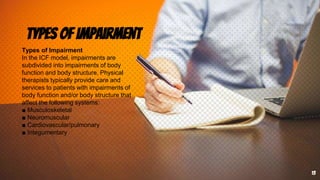 Types of Impairment
13
Types of Impairment
In the ICF model, impairments are
subdivided into impairments of body
function and body structure. Physical
therapists typically provide care and
services to patients with impairments of
body function and/or body structure that
affect the following systems:
■ Musculoskeletal
■ Neuromuscular
■ Cardiovascular/pulmonary
■ Integumentary
 