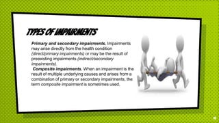 Types of impairments
15
Primary and secondary impairments. Impairments
may arise directly from the health condition
(direct/primary impairments) or may be the result of
preexisting impairments (indirect/secondary
impairments).
Composite impairments. When an impairment is the
result of multiple underlying causes and arises from a
combination of primary or secondary impairments, the
term composite impairment is sometimes used.
 