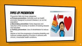 Types of prevention
16
Prevention falls into three categories:
■ Primary prevention: Activities such as health
promotion designed to prevent disease in an at-risk
population
■ Secondary prevention: Early diagnosis and
reduction of the severity or duration of existing disease
and sequelae.
■ Tertiary prevention: Use of rehabilitation to reduce
the
degree or limit the progression of existing disability and
improve multiple aspects of function in persons with
chronic, irreversible health conditions
 