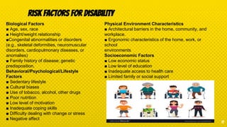 Risk Factors for Disability
17
Biological Factors
■ Age, sex, race
■ Height/weight relationship
■Congenital abnormalities or disorders
(e.g., skeletal deformities, neuromuscular
disorders, cardiopulmonary diseases, or
anomalies)
■ Family history of disease; genetic
predisposition.
Behavioral/Psychological/Lifestyle
Factors
■ Sedentary lifestyle
■ Cultural biases
■ Use of tobacco, alcohol, other drugs
■ Poor nutrition
■ Low level of motivation
■ Inadequate coping skills
■ Difficulty dealing with change or stress
■ Negative affect
Physical Environment Characteristics
■ Architectural barriers in the home, community, and
workplace.
■ Ergonomic characteristics of the home, work, or
school
environments
Socioeconomic Factors
■ Low economic status
■ Low level of education
■ Inadequate access to health care
■ Limited family or social support
 