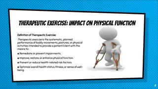 THERAPEUTIC EXERCISE: IMPACT ON PHYSICAL FUNCTION
Definition of Therapeutic Exercise:
Therapeutic exercise is the systematic, planned
performance of bodily movements, postures, or physical
activities intended to provide a patient/client with the
means to:
■ Remediate or prevent impairments.
■ Improve, restore, or enhance physical function.
■ Prevent or reduce health-related risk factors.
■ Optimize overall health status, fitness, or sense of well-
being.
2
 