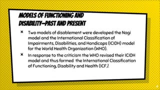 Models of Functioning and
Disability—Past and Present
× Two models of disablement were developed the Nagi
model and the International Classification of
Impairments, Disabilities, and Handicaps (ICIDH) model
for the World Health Organization (WHO).
× In response to the criticism the WHO revised their ICIDH
model and thus formed the International Classification
of Functioning, Disability and Health (ICF).
8
 