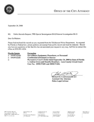 September 24,2008



RE:    Public Records Request, TPD Special Investigation 08-011Internal Investigation 08-21

Dear SirMadam:

Please find enclosed the records as you requested from the Tallahassee Police Department. As required
                                                                                                               :I
by Florida or Federal law, certain portions are exempt from public record and must be redacted. Should
you have any questions or feel that this has not answered your request in any way, feel free to contact this
office at (850) 89 1-4234.

Florida Statute           Exemption
o 119.071(2)(d)           Surveillance Equipment, Procedures, or Personnel
o 119.071(2)(f')          Confidential Informants or Sources
o                         Pursuant to Court's Order dated September 24,2008 in State of Florida
                          v. Andrea Green and Deneillo Bradshaw. Leon County Circuit Court
                          Case No.: 2008CF1681 and 2008CF1682.




                                                            Assistant City Attorney
                                                            Police Legal Advisor
 