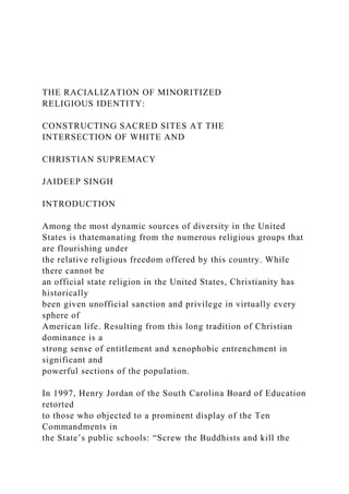 THE RACIALIZATION OF MINORITIZED
RELIGIOUS IDENTITY:
CONSTRUCTING SACRED SITES AT THE
INTERSECTION OF WHITE AND
CHRISTIAN SUPREMACY
JAIDEEP SINGH
INTRODUCTION
Among the most dynamic sources of diversity in the United
States is thatemanating from the numerous religious groups that
are flourishing under
the relative religious freedom offered by this country. While
there cannot be
an official state religion in the United States, Christianity has
historically
been given unofficial sanction and privilege in virtually every
sphere of
American life. Resulting from this long tradition of Christian
dominance is a
strong sense of entitlement and xenophobic entrenchment in
significant and
powerful sections of the population.
In 1997, Henry Jordan of the South Carolina Board of Education
retorted
to those who objected to a prominent display of the Ten
Commandments in
the State’s public schools: “Screw the Buddhists and kill the
 