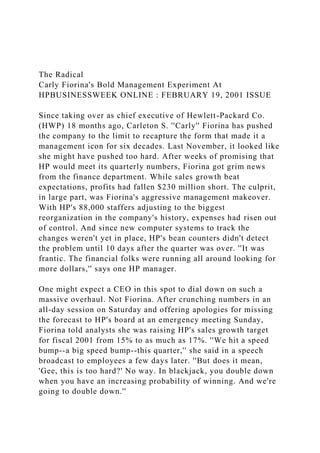 The Radical
Carly Fiorina's Bold Management Experiment At
HPBUSINESSWEEK ONLINE : FEBRUARY 19, 2001 ISSUE
Since taking over as chief executive of Hewlett-Packard Co.
(HWP) 18 months ago, Carleton S. ''Carly'' Fiorina has pushed
the company to the limit to recapture the form that made it a
management icon for six decades. Last November, it looked like
she might have pushed too hard. After weeks of promising that
HP would meet its quarterly numbers, Fiorina got grim news
from the finance department. While sales growth beat
expectations, profits had fallen $230 million short. The culprit,
in large part, was Fiorina's aggressive management makeover.
With HP's 88,000 staffers adjusting to the biggest
reorganization in the company's history, expenses had risen out
of control. And since new computer systems to track the
changes weren't yet in place, HP's bean counters didn't detect
the problem until 10 days after the quarter was over. ''It was
frantic. The financial folks were running all around looking for
more dollars,'' says one HP manager.
One might expect a CEO in this spot to dial down on such a
massive overhaul. Not Fiorina. After crunching numbers in an
all-day session on Saturday and offering apologies for missing
the forecast to HP's board at an emergency meeting Sunday,
Fiorina told analysts she was raising HP's sales growth target
for fiscal 2001 from 15% to as much as 17%. ''We hit a speed
bump--a big speed bump--this quarter,'' she said in a speech
broadcast to employees a few days later. ''But does it mean,
'Gee, this is too hard?' No way. In blackjack, you double down
when you have an increasing probability of winning. And we're
going to double down.''
 