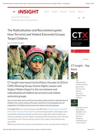 13.09.23, 19:01
The Radicalisation and Recruitment game: How Terrorist and Violent Extremist Groups Target Children - ctinsight.net
Page 1 of 6
https://ctinsight.net/how-terrorist-and-violent-extremist-groups-radicalise-children/
CT Insight interviews Cecilia Polizzi, Founder & CEO of
CRTG Working Group, Human Rights Lawyer and
Subject Matter Expert in the recruitment and
radicalisation of children by terrorist and violent
extremist groups.
Our conversation starts with the increasing reality of online radicalisation of
children, the recent review of Prevent, and then on to the global issue of
exploitation of children by terrorist and violent extremist groups.
CT Insight (CTI): In a recent interview with BBC Radio 4, Matt Jukes, the head of
UK Counter Terrorism Policing (CTP), said increasing numbers of teenagers were
turning their online extremism into active terror plots that could translate into
violence on Britain’s streets. Figures released by CTP showed that under-18s now
accounted for one in five arrests by counter-terror police, a five-fold increase
since 2019.
What do you think has caused such a dramatic increase, not only in the number of
The Radicalisation and Recruitment game:
How Terrorist and Violent Extremist Groups
Target Children
Sep 11, 2023 | Insight
The
Radicalisation
and Recruitment
game: How
Terrorist and
Violent
Extremist
Groups Target
Children
New report from
CHC Global
highlights risks
to firms from
chemical,
biological,
radiological and
nuclear attack
CT Insight – Top
Posts
Search this site Search
Counter Terrorism,
Radicalisation & Extremism
News Insight Reports Events About !
!
" #
 