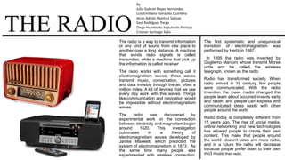 THE RADIOThe radio is a way to transmit information
or any kind of sound from one place to
another over a long distance. A machine
that sends radio signals is called
transmitter, while a machine that pick up
the information is called receiver
The radio works with something call it
electromagnetism waves; these waves
transmit music, conversation, pictures
and data invisibly through the air, often a
million miles. A lot of devices that we use
every day work with this waves. Things
like communication and navigation would
be impossible without electromagnetism
waves
The radio was discovered by
experimental work on the connection
between electricity and magnetism began
around 1820. This investigation
culminates in a theory of
electromagnetism waves developed by
James Maxwell, which predicted the
system of electromagnetism in 1873. As
the same time many people was
experimented with wireless connection.
The first systematic and unequivocal
transition of electromagnetism was
performed by Hertz in 1887.
In 1895 the radio was invented by
Gugliemo Marconi whose transmit Morse
code and he called the wireless
telegraph, known as the radio
Radio has transformed society. When
radio arrived in 19 century, few people
were communicated. With the radio
invention the mass medio changed the
people learn about occurred invents early
and faster, and people can express and
communicated ideas easily with other
people around the world
Radio today is completely different from
15 years ago. The rise of social media,
online networking and new technologies
has allowed people to create their own
content. This make that people around
the world doesn’t listen any more radio,
and in a future the radio will decrease
because people prefer listen to their own
mp3 music than radio.
By
Julio Gabriel Reyes Hernández
Luis Emiliano González Quintero
Jesús Adrián Ramírez Salinas
Saul Rodríguez Parga
Diego Humberto Sepulveda Pantoja
Cristian Santiago Solis
 