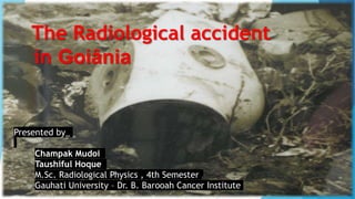The Radiological accident
in Goiânia
Presented by_
Champak Mudoi
Taushiful Hoque
M.Sc. Radiological Physics , 4th Semester
Gauhati University – Dr. B. Barooah Cancer Institute
 