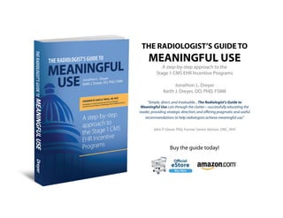 THE RADIOLOGIST’S GUIDE TO
     MEANINGFUL USE
             A step-by-step approach to the
          Stage 1 CMS EHR Incentive Programs

                     Jonathon L. Dreyer
               Keith J. Dreyer, DO, PHD, FSIIM

     "Simple, direct ,and invaluable... The Radiologist's Guide to
 Meaningful Use cuts through the clutter—successfully educating the
reader, providing strategic direction, and o ering pragmatic and useful
   recommendations to help radiologists achieve meaningful use."

         John P. Glaser, PhD, Former Senior Advisor, ONC, HHS




                   Buy the guide today!
 