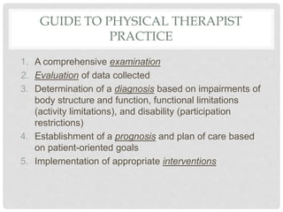 GUIDE TO PHYSICAL THERAPIST
PRACTICE
1. A comprehensive examination
2. Evaluation of data collected
3. Determination of a diagnosis based on impairments of
body structure and function, functional limitations
(activity limitations), and disability (participation
restrictions)
4. Establishment of a prognosis and plan of care based
on patient-oriented goals
5. Implementation of appropriate interventions
 