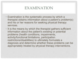 EXAMINATION
• Examination is the systematic process by which a
therapist obtains information about a patient’s problem(s)
and his or her reasons for seeking physical therapy
services.
• It is the means by which the therapist gathers sufficient
information about the patient’s existing or potential
problems (health conditions, impairments,
activity/functional limitations, participation
restrictions/disabilities) to ultimately formulate a
diagnosis and determine whether these problems can be
appropriately treated by physical therapy interventions.
 