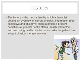 HISTORY
• The history is the mechanism by which a therapist
obtains an overview of current and past information (both
subjective and objective) about a patient’s present
condition(s), general health status (health risk factors
and coexisting health problems), and why the patient has
sought physical therapy services.
 