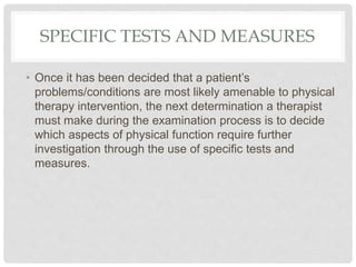 SPECIFIC TESTS AND MEASURES
• Once it has been decided that a patient’s
problems/conditions are most likely amenable to physical
therapy intervention, the next determination a therapist
must make during the examination process is to decide
which aspects of physical function require further
investigation through the use of specific tests and
measures.
 