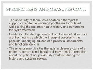 SPECIFIC TESTS AND MEASURES CONT.
• The specificity of these tests enables a therapist to
support or refute the working hypotheses formulated
while taking the patient’s health history and performing
the systems review.
• In addition, the data generated from these definitive tests
are the means by which the therapist ascertains the
possible underlying causes of a patient’s impairments
and functional deficits
• These tests also give the therapist a clearer picture of a
patient’s current condition(s) and may reveal information
about the patient not previously identified during the
history and systems review.
 