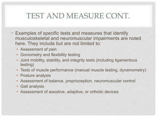 TEST AND MEASURE CONT.
• Examples of specific tests and measures that identify
musculoskeletal and neuromuscular impairments are noted
here. They include but are not limited to:
• Assessment of pain
• Goniometry and flexibility testing
• Joint mobility, stability, and integrity tests (including ligamentous
testing)
• Tests of muscle performance (manual muscle testing, dynamometry)
• Posture analysis
• Assessment of balance, proprioception, neuromuscular control
• Gait analysis
• Assessment of assistive, adaptive, or orthotic devices
 