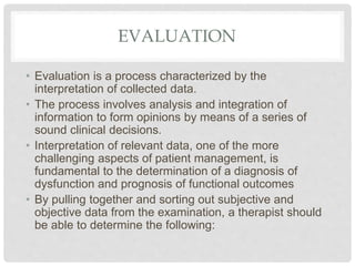 EVALUATION
• Evaluation is a process characterized by the
interpretation of collected data.
• The process involves analysis and integration of
information to form opinions by means of a series of
sound clinical decisions.
• Interpretation of relevant data, one of the more
challenging aspects of patient management, is
fundamental to the determination of a diagnosis of
dysfunction and prognosis of functional outcomes
• By pulling together and sorting out subjective and
objective data from the examination, a therapist should
be able to determine the following:
 