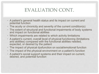 EVALUATION CONT.
• A patient’s general health status and its impact on current and
potential function
• The acuity or chronicity and severity of the current condition(s)
• The extent of structural and functional impairments of body systems
and impact on functional abilities
• Which impairments are related to which activity limitations
• A patient’s current, overall level of physical functioning (limitations
and abilities) compared with the functional abilities needed,
expected, or desired by the patient
• The impact of physical dysfunction on social/emotional function
• The impact of the physical environment on a patient’s function
• A patient’s social support systems and their impact on current,
desired, and potential function
 
