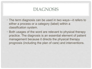 DIAGNOSIS
• The term diagnosis can be used in two ways—it refers to
either a process or a category (label) within a
classification system.
• Both usages of the word are relevant to physical therapy
practice. The diagnosis is an essential element of patient
management because it directs the physical therapy
prognosis (including the plan of care) and interventions.
 