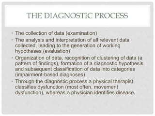 THE DIAGNOSTIC PROCESS
• The collection of data (examination)
• The analysis and interpretation of all relevant data
collected, leading to the generation of working
hypotheses (evaluation)
• Organization of data, recognition of clustering of data (a
pattern of findings), formation of a diagnostic hypothesis,
and subsequent classification of data into categories
(impairment-based diagnoses)
• Through the diagnostic process a physical therapist
classifies dysfunction (most often, movement
dysfunction), whereas a physician identifies disease.
 