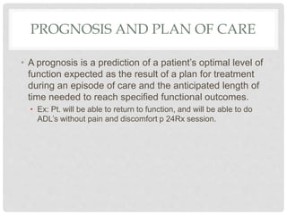 PROGNOSIS AND PLAN OF CARE
• A prognosis is a prediction of a patient’s optimal level of
function expected as the result of a plan for treatment
during an episode of care and the anticipated length of
time needed to reach specified functional outcomes.
• Ex: Pt. will be able to return to function, and will be able to do
ADL’s without pain and discomfort p 24Rx session.
 