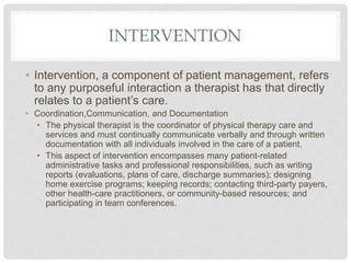 INTERVENTION
• Intervention, a component of patient management, refers
to any purposeful interaction a therapist has that directly
relates to a patient’s care.
• Coordination,Communication, and Documentation
• The physical therapist is the coordinator of physical therapy care and
services and must continually communicate verbally and through written
documentation with all individuals involved in the care of a patient.
• This aspect of intervention encompasses many patient-related
administrative tasks and professional responsibilities, such as writing
reports (evaluations, plans of care, discharge summaries); designing
home exercise programs; keeping records; contacting third-party payers,
other health-care practitioners, or community-based resources; and
participating in team conferences.
 
