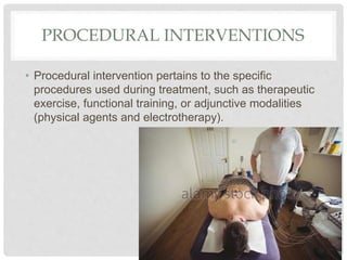 PROCEDURAL INTERVENTIONS
• Procedural intervention pertains to the specific
procedures used during treatment, such as therapeutic
exercise, functional training, or adjunctive modalities
(physical agents and electrotherapy).
 