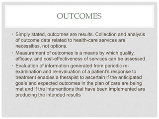 OUTCOMES
• Simply stated, outcomes are results. Collection and analysis
of outcome data related to health-care services are
necessities, not options.
• Measurement of outcomes is a means by which quality,
efficacy, and cost-effectiveness of services can be assessed
• Evaluation of information generated from periodic re-
examination and re-evaluation of a patient’s response to
treatment enables a therapist to ascertain if the anticipated
goals and expected outcomes in the plan of care are being
met and if the interventions that have been implemented are
producing the intended results
 